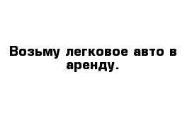 Возьму легковое авто в аренду.